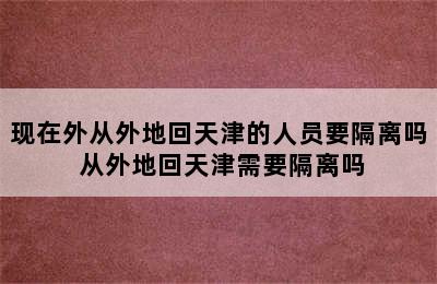 现在外从外地回天津的人员要隔离吗 从外地回天津需要隔离吗